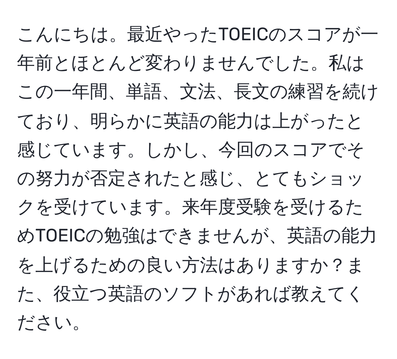 こんにちは。最近やったTOEICのスコアが一年前とほとんど変わりませんでした。私はこの一年間、単語、文法、長文の練習を続けており、明らかに英語の能力は上がったと感じています。しかし、今回のスコアでその努力が否定されたと感じ、とてもショックを受けています。来年度受験を受けるためTOEICの勉強はできませんが、英語の能力を上げるための良い方法はありますか？また、役立つ英語のソフトがあれば教えてください。