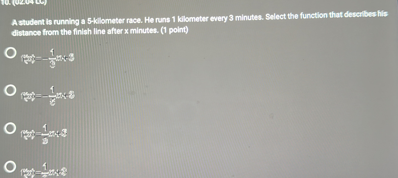 (02.04 LC)
A student is running a 5-kilometer race. He runs 1 kilometer every 3 minutes. Select the function that describes his
distance from the finish line after x minutes. (1 point)
f(x)=- 1/3 x+5
f(x)=- 1/3 x+3
f(x)= 1/3 x+3
f(x)= 1/2 x+8