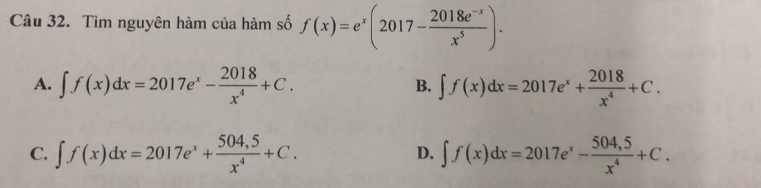 Tìm nguyên hàm của hàm số f(x)=e^x(2017- (2018e^(-x))/x^5 ).
A. ∈t f(x)dx=2017e^x- 2018/x^4 +C. ∈t f(x)dx=2017e^x+ 2018/x^4 +C. 
B.
C. ∈t f(x)dx=2017e^x+ (504,5)/x^4 +C. ∈t f(x)dx=2017e^x- (504,5)/x^4 +C. 
D.