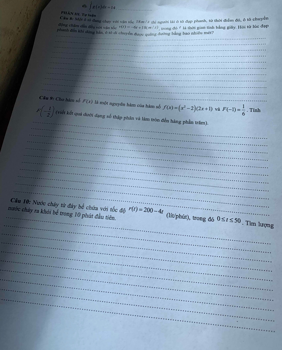 ∈tlimits _(-1)^1g(x)dx=14. _ 
PHÀN III. Tự luận 
Cầu 8: Một ô tô đang chạy với vận tốc 18m/s thì người lái ô tô đạp phanh, từ thời điểm đó, ô tô chuyển 
động chậm dần đều với vận tốc v(t)=-6t+18(m/s) , trong ao^t là thời gian tính bằng giây. Hỏi từ lúc đạp 
_ 
phanh đến khi dừng hằn, ô tô di chuyển được quãng đường bằng bao nhiêu mét? 
_ 
_ 
_ 
_ 
_ 
_ 
_ 
_ 
_ 
_ 
Câu 9: Cho hàm số F(x) là một nguyên hàm của hàm số f(x)=(x^2-2)(2x+1) và F(-1)= 1/6 . Tính 
_ 
_
F(- 1/2 ) (viết kết quả dưới dạng số thập phân và làm tròn đến hàng phần trăm). 
_ 
_ 
_ 
_ 
_ 
_ 
_ 
_ 
_ 
_ 
Câu 10: Nước chảy từ đáy bể chứa với tốc độ r(t)=200-4t (lít/phút), trong đó 0≤ t≤ 50. Tìm lượng 
nước chảy ra khỏi bể trong 10 phút đầu tiên. 
_ 
_ 
_ 
_ 
_ 
_ 
_ 
_ 
_