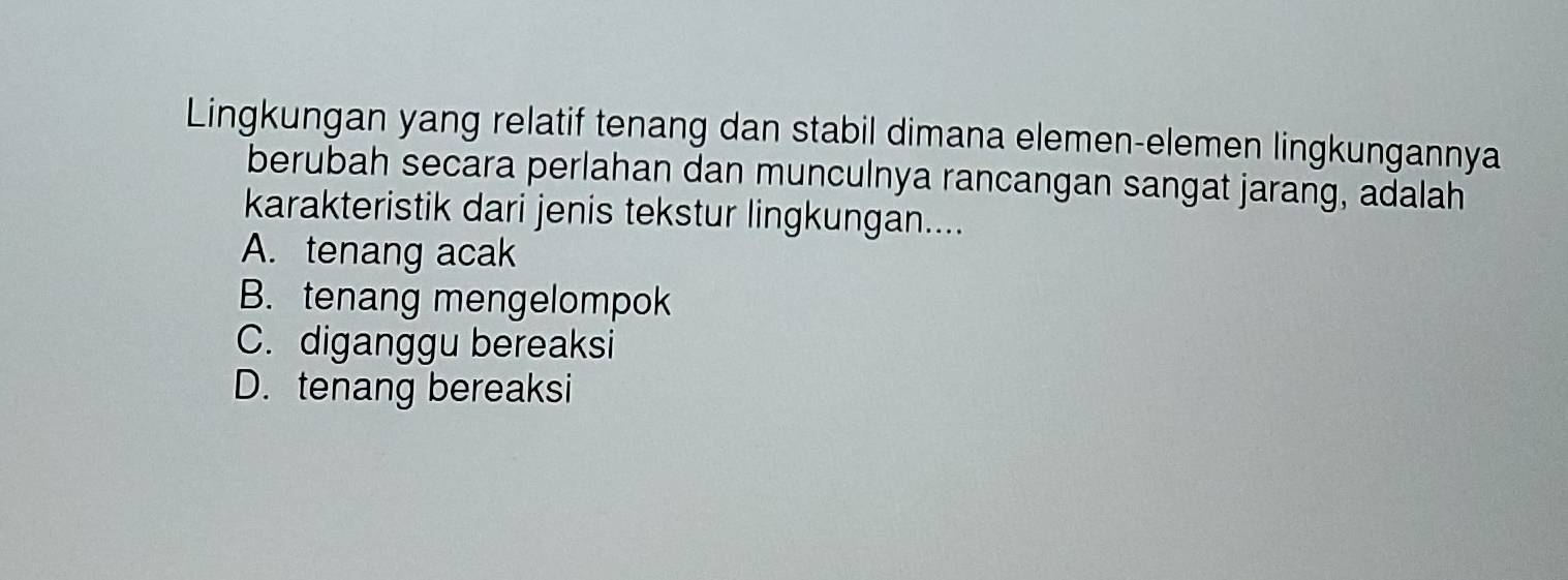 Lingkungan yang relatif tenang dan stabil dimana elemen-elemen lingkungannya
berubah secara perlahan dan munculnya rancangan sangat jarang, adalah
karakteristik dari jenis tekstur lingkungan....
A. tenang acak
B. tenang mengelompok
C. diganggu bereaksi
D. tenang bereaksi