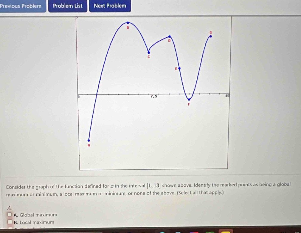 Previous Problem Problem List Next Problem
Consider the graph of the function defined for x in the interval [1,13] shown above. Identify the marked points as being a global
maximum or minimum, a local maximum or minimum, or none of the above. (Select all that apply.)
A.
A. Global maximum
B. Local maximum