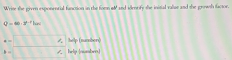 Write the given exponential function in the form ab^t and identify the initial value and the growth factor.
Q=60· 3^(t-7) has:
beginarrayr a=□  b=□ endarray help(number 
help (numbers)