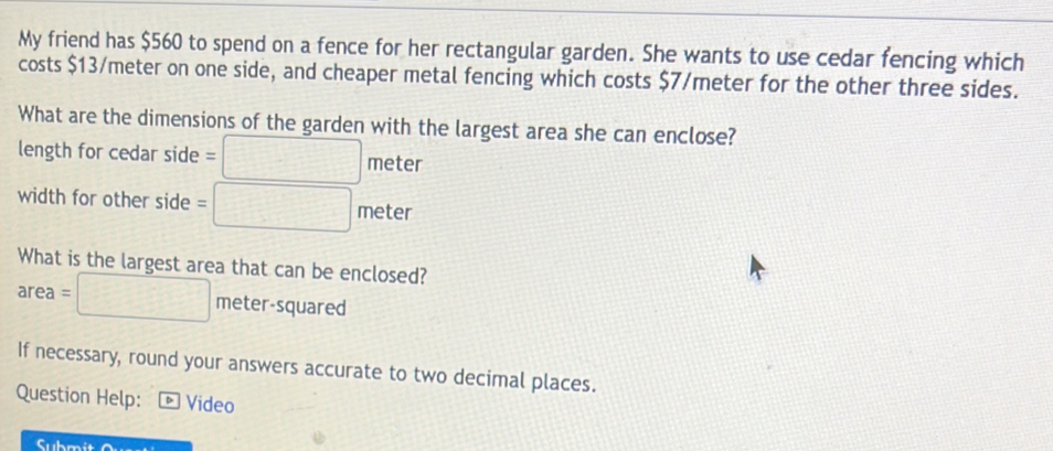 My friend has $560 to spend on a fence for her rectangular garden. She wants to use cedar fencing which 
costs $13/meter on one side, and cheaper metal fencing which costs $7/meter for the other three sides. 
What are the dimensions of the garden with the largest area she can enclose? 
length for cedar side =□ meter
width for other side =□ meter
What is the largest area that can be enclosed?
area = □ meter-squared
If necessary, round your answers accurate to two decimal places. 
Question Help: * Video