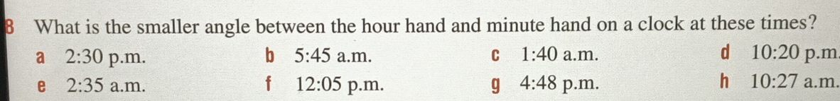 What is the smaller angle between the hour hand and minute hand on a clock at these times?
a 2:30 p.m. b 5:45 a.m. C 1:40 a.m. d 10:20 p.m
h
e 2:35 a.m. f 12:05 p.m. g 4:48 p.m. 10:27 a.m.