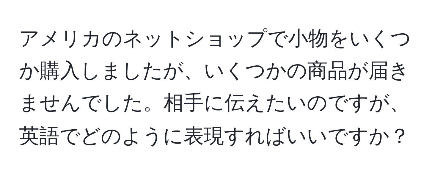 アメリカのネットショップで小物をいくつか購入しましたが、いくつかの商品が届きませんでした。相手に伝えたいのですが、英語でどのように表現すればいいですか？