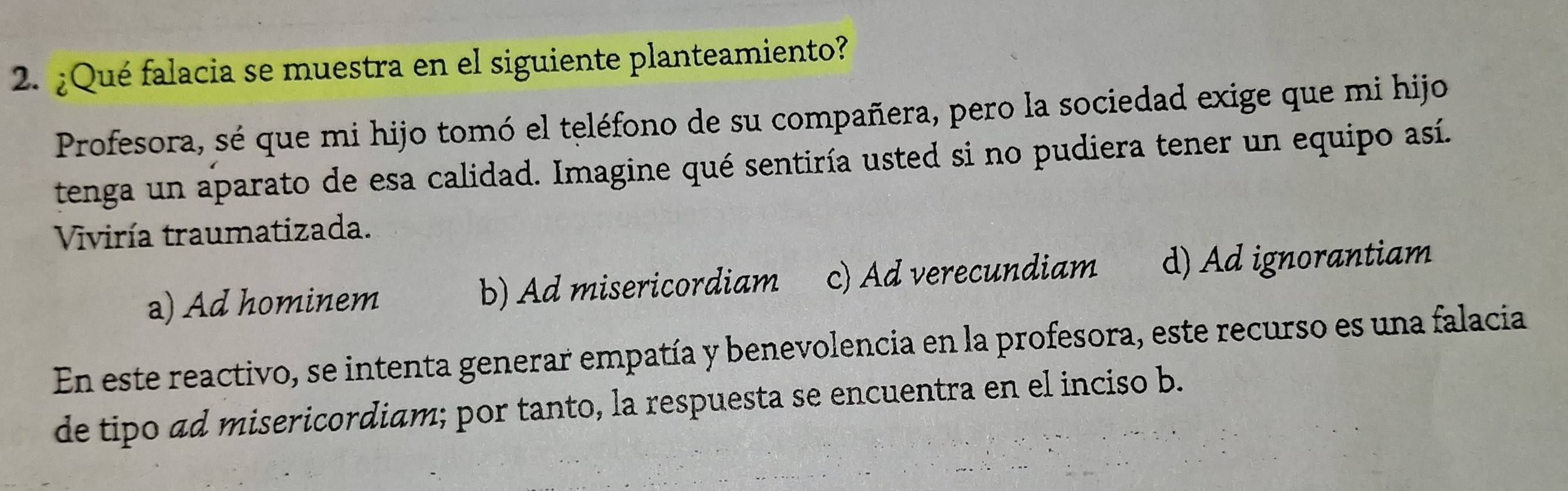 ¿Qué falacia se muestra en el siguiente planteamiento?
Profesora, sé que mi hijo tomó el teléfono de su compañera, pero la sociedad exige que mi hijo
tenga un aparato de esa calidad. Imagine qué sentiría usted si no pudiera tener un equipo así.
Viviría traumatizada.
a) Ad hominem b) Ad misericordiam c) Ad verecundiam d) Ad ignorantiam
En este reactivo, se intenta generar empatía y benevolencia en la profesora, este recurso es una falacia
de tipo ad misericordiam; por tanto, la respuesta se encuentra en el inciso b.