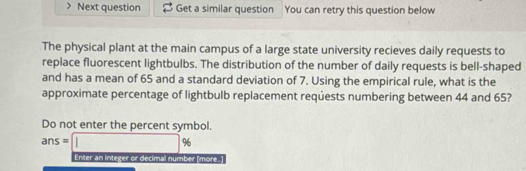 Next question Get a similar question You can retry this question below 
The physical plant at the main campus of a large state university recieves daily requests to 
replace fluorescent lightbulbs. The distribution of the number of daily requests is bell-shaped 
and has a mean of 65 and a standard deviation of 7. Using the empirical rule, what is the 
approximate percentage of lightbulb replacement requests numbering between 44 and 65? 
Do not enter the percent symbol.
ans=□ %
Enter an integer or decimal number [more..]