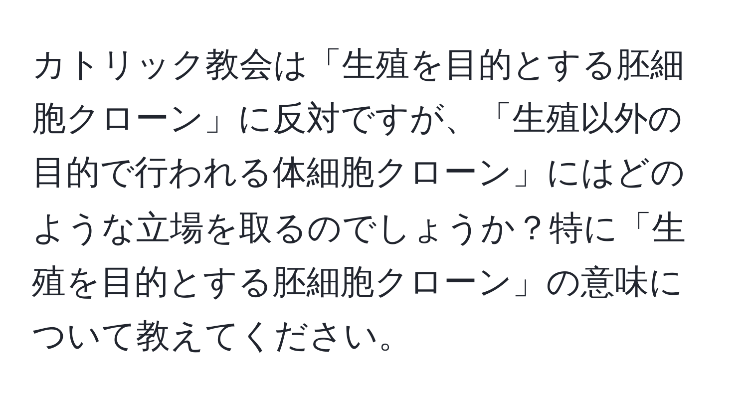 カトリック教会は「生殖を目的とする胚細胞クローン」に反対ですが、「生殖以外の目的で行われる体細胞クローン」にはどのような立場を取るのでしょうか？特に「生殖を目的とする胚細胞クローン」の意味について教えてください。