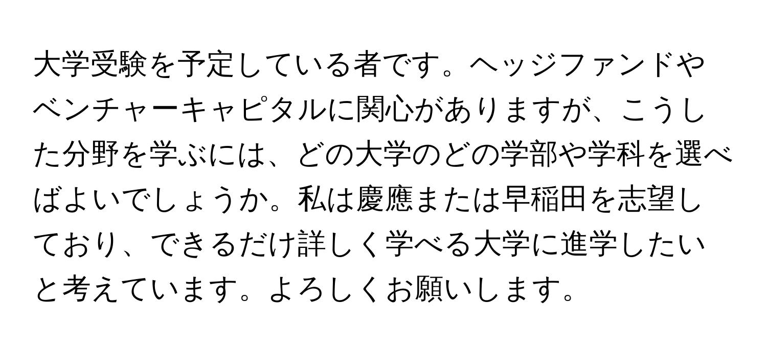 大学受験を予定している者です。ヘッジファンドやベンチャーキャピタルに関心がありますが、こうした分野を学ぶには、どの大学のどの学部や学科を選べばよいでしょうか。私は慶應または早稲田を志望しており、できるだけ詳しく学べる大学に進学したいと考えています。よろしくお願いします。