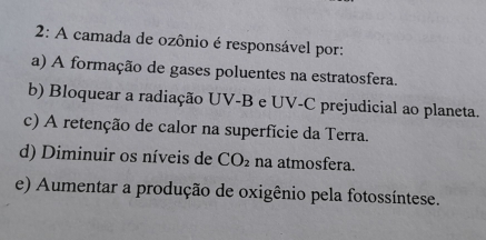 2: A camada de ozônio é responsável por:
a) A formação de gases poluentes na estratosfera.
b) Bloquear a radiação UV-B e UV-C prejudicial ao planeta.
c) A retenção de calor na superfície da Terra.
d) Diminuir os níveis de CO_2 na atmosfera.
e) Aumentar a produção de oxigênio pela fotossíntese.