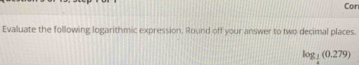 Cor 
Evaluate the following logarithmic expression. Round off your answer to two decimal places.
log _ 1/4 (0.279)