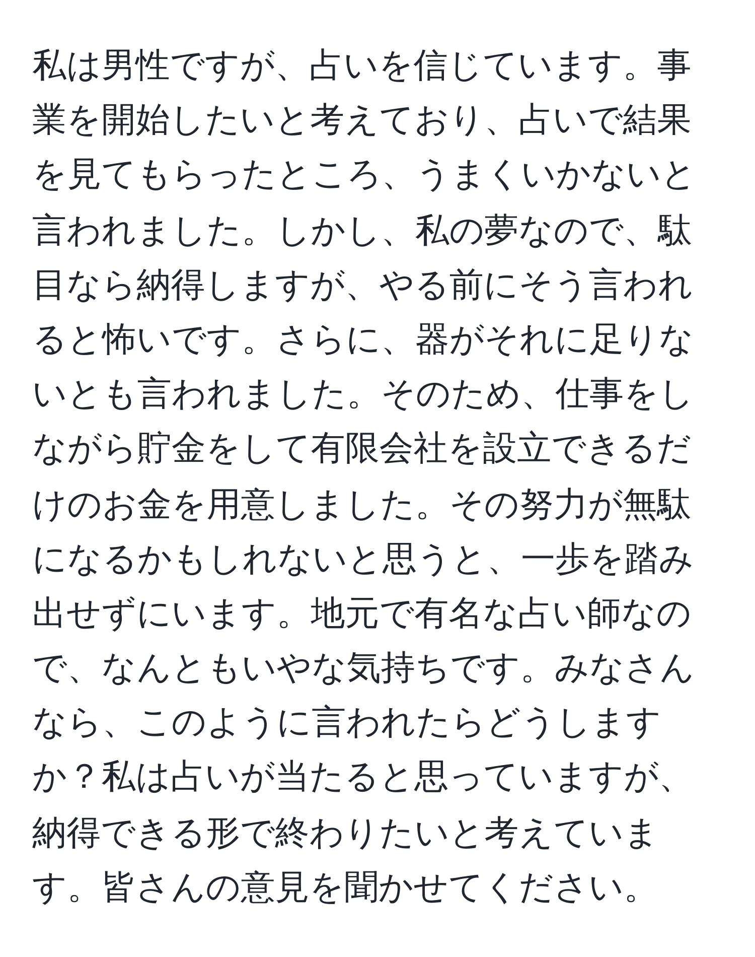 私は男性ですが、占いを信じています。事業を開始したいと考えており、占いで結果を見てもらったところ、うまくいかないと言われました。しかし、私の夢なので、駄目なら納得しますが、やる前にそう言われると怖いです。さらに、器がそれに足りないとも言われました。そのため、仕事をしながら貯金をして有限会社を設立できるだけのお金を用意しました。その努力が無駄になるかもしれないと思うと、一歩を踏み出せずにいます。地元で有名な占い師なので、なんともいやな気持ちです。みなさんなら、このように言われたらどうしますか？私は占いが当たると思っていますが、納得できる形で終わりたいと考えています。皆さんの意見を聞かせてください。