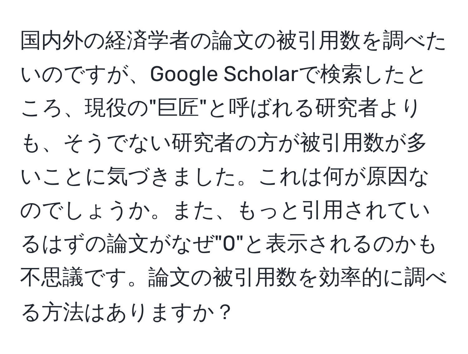 国内外の経済学者の論文の被引用数を調べたいのですが、Google Scholarで検索したところ、現役の"巨匠"と呼ばれる研究者よりも、そうでない研究者の方が被引用数が多いことに気づきました。これは何が原因なのでしょうか。また、もっと引用されているはずの論文がなぜ"0"と表示されるのかも不思議です。論文の被引用数を効率的に調べる方法はありますか？