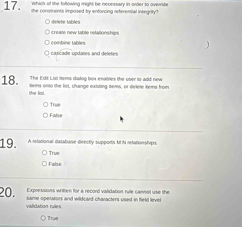 Which of the following might be necessary in order to override
17. the constraints imposed by enforcing referential integrity?
delete tables
create new table relationships
combine tables
)
cascade updates and deletes
The Edit List Items dialog box enables the user to add new
18. items onto the list, change existing items, or delete items from
the list.
True
False
19. A relational database directly supports M:N relationships.
True
False
Expressions written for a record validation rule cannot use the
20. same operators and wildcard characters used in field level
validation rules.
True