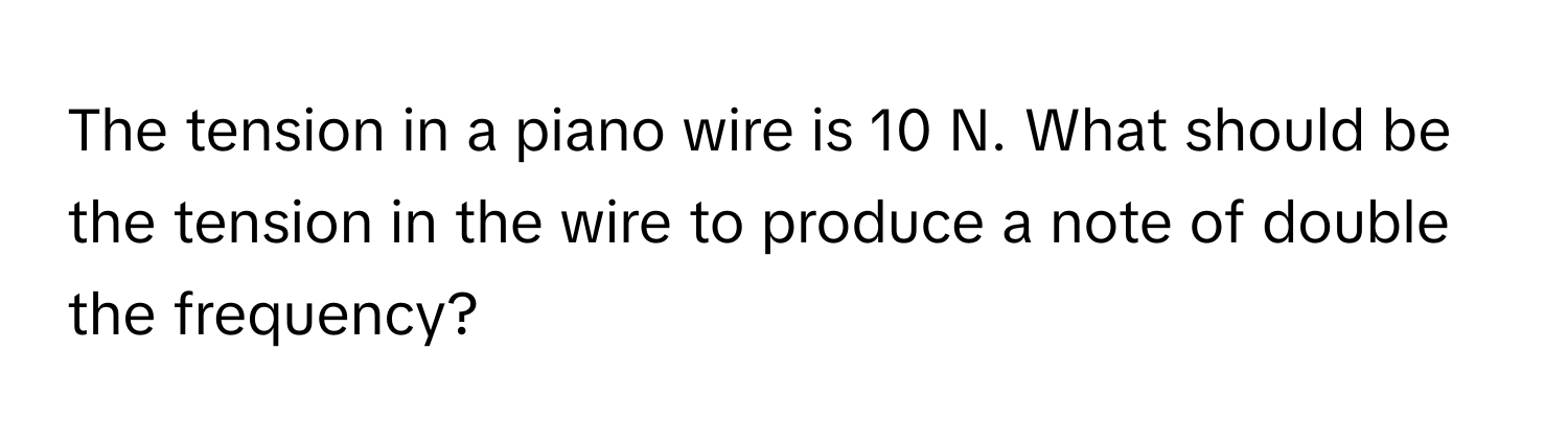 The tension in a piano wire is 10 N. What should be the tension in the wire to produce a note of double the frequency?