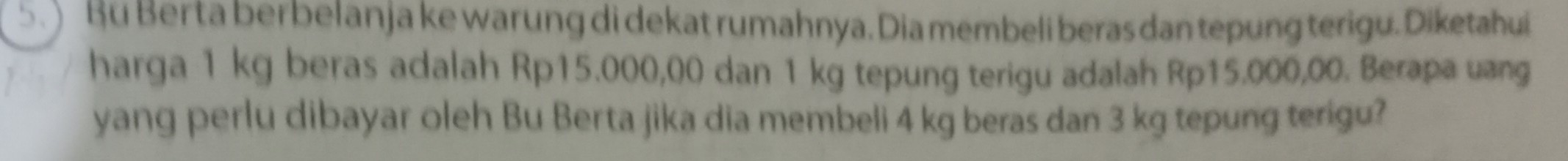 ) Bu Ber ta ber belanja ke warung di dekat rumahnya. Dia membeli beras dan tepung terigu. Diketahui 
harga 1 kg beras adalah Rp15.000,00 dan 1 kg tepung terigu adalah Rp15.000,00. Berapa uang 
yang perlu dibayar oleh Bu Berta jika dia membeli 4 kg beras dan 3 kg tepung terigu?