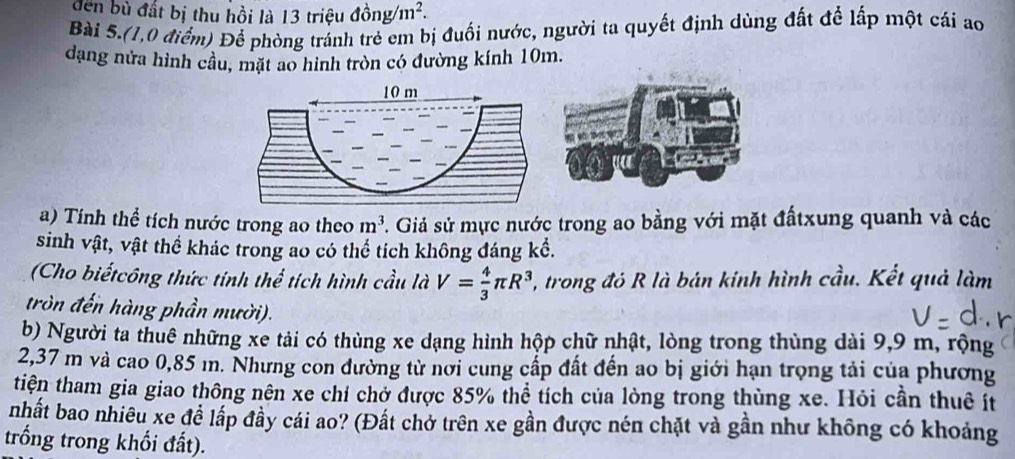 đen bù đất bị thu hồi là 13 triệu ở dong/m^2. 
Bài 5.(1,0 điểm) Để phòng tránh trẻ em bị đuối nước, người ta quyết định dùng đất để lấp một cái ao 
dạng nửa hình cầu, mặt ao hình tròn có đường kính 10m.
10 m
a) Tính thể tích nước trong ao theo m^3. Giả sử mực nước trong ao bằng với mặt đấtxung quanh và các 
sinh vật, vật thể khác trong ao có thể tích không đáng kể. 
(Cho biếtcông thức tính thể tích hình cầu là V= 4/3 π R^3 , trong đó R là bán kinh hình cầu. Kết quả làm 
tròn đến hàng phần mười). 
b) Người ta thuê những xe tải có thùng xe dạng hình hộp chữ nhật, lòng trong thùng dài 9,9 m, rộng
2,37 m và cao 0,85 m. Nhưng con đường từ nơi cung cấp đất đến ao bị giới hạn trọng tải của phương 
tiện tham gia giao thông nên xe chí chở được 85% thể tích của lòng trong thùng xe. Hỏi cần thuê ít 
nhất bao nhiêu xe để lấp đầy cái ao? (Đất chở trên xe gần được nén chặt và gần như không có khoảng 
trống trong khối đất).