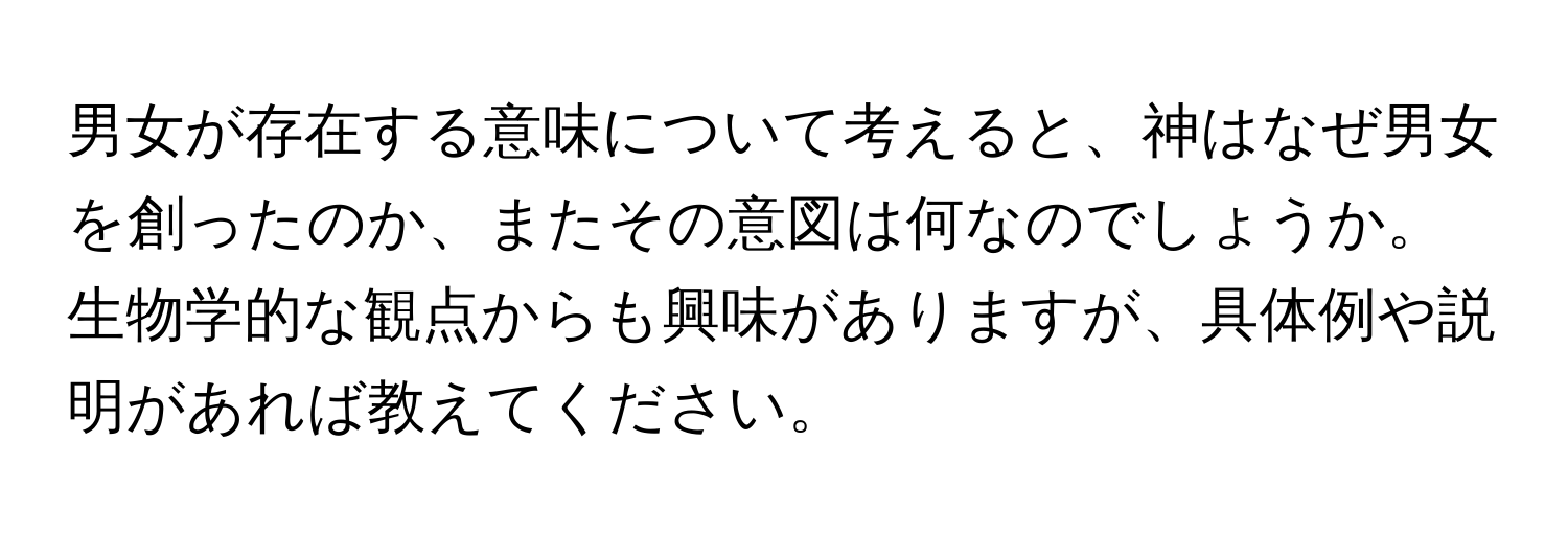 男女が存在する意味について考えると、神はなぜ男女を創ったのか、またその意図は何なのでしょうか。生物学的な観点からも興味がありますが、具体例や説明があれば教えてください。