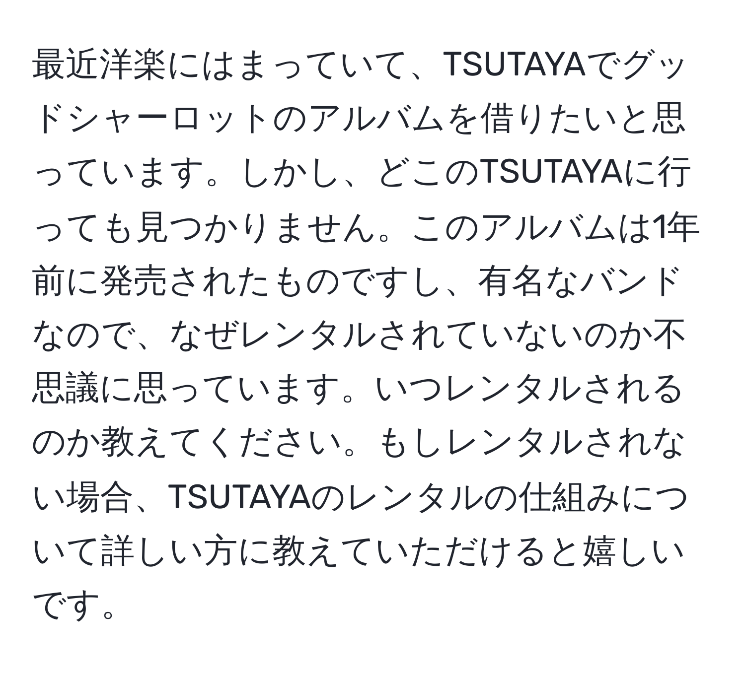 最近洋楽にはまっていて、TSUTAYAでグッドシャーロットのアルバムを借りたいと思っています。しかし、どこのTSUTAYAに行っても見つかりません。このアルバムは1年前に発売されたものですし、有名なバンドなので、なぜレンタルされていないのか不思議に思っています。いつレンタルされるのか教えてください。もしレンタルされない場合、TSUTAYAのレンタルの仕組みについて詳しい方に教えていただけると嬉しいです。