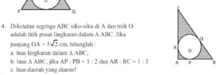 Diketahui segitiga ABC siku-siku di A dan titik O
adalah titik pusat lingkaran dalam △ ABC Jika 
panjang OA=5sqrt(2)cm , hitunglah : 
a. luas lingkaran dalam △ ABC. 
b. luas △ ABC , jika AP:PB=1:2 dan AR:RC=1:3 B 
c. luas daerah yang diarsir!