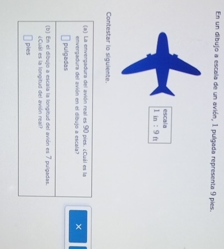 En un dibujo a escala de un avión, 1 pulgada representa 9 pies.
Contestar lo siguiente.
(a) La envergadura del avión real es 90 pies. ¿Cuál es la
envergadura del avión en el dibujo a escala?
×
pulgadas
(b) En el dibujo a escala la longitud del avión es 7 pulgadas.
¿Cuảl es la longitud del avión real?
pies