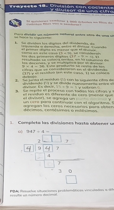 Trayecto 18. Dluisión con cociento 
y divisor de una cifãa 
Sl quisieras sembrar 1 000 árboles en filos de 
cuántas filas vas a sembrar? 
Para div i d ir un númera natural en tre otro de un c 
se hace lo siguiente: 
1. Se dividen los dígitos del dividendo, de 
izquierda a derecha, entre el divisor. Cuando 
el primer dígito es menor que el divisor. 
como en este caso (3<9) e co nside r a 
los dos primeros dígitos (37+9=4). E1 
resultado se coloca arriba, en la columna de 
las decenas, y se multíplica por el divisor
9* 4-36 Este producto se resta de las 
cifras que se consideraron en el dividendo 
(37) y el residuo (en este caso, 1) se coloca 
debajo 
2. Se junta el residuo (1) con la siquiente cifra de 
dividendo (§) y se divide nuevamente entre el 
divisor Es decir. 15/ 9=1 y sobran 6. 
3. Se repite el proceso con todas las cifras y 
el residuo es diferente de cero (menor que 
el divisor), se agrega un punto decimal y 
un cero para continuar con el algoritmo. S 
agregan los ceros necesarios para obten 
décimos, centésimas o milésimos. 
1. Completa las divisiones hasta obtener u 
a) 947/ 4= _ 
PDA: Resuelve situaciones problemáticas vinculadas a dife 
resulte un número decimal