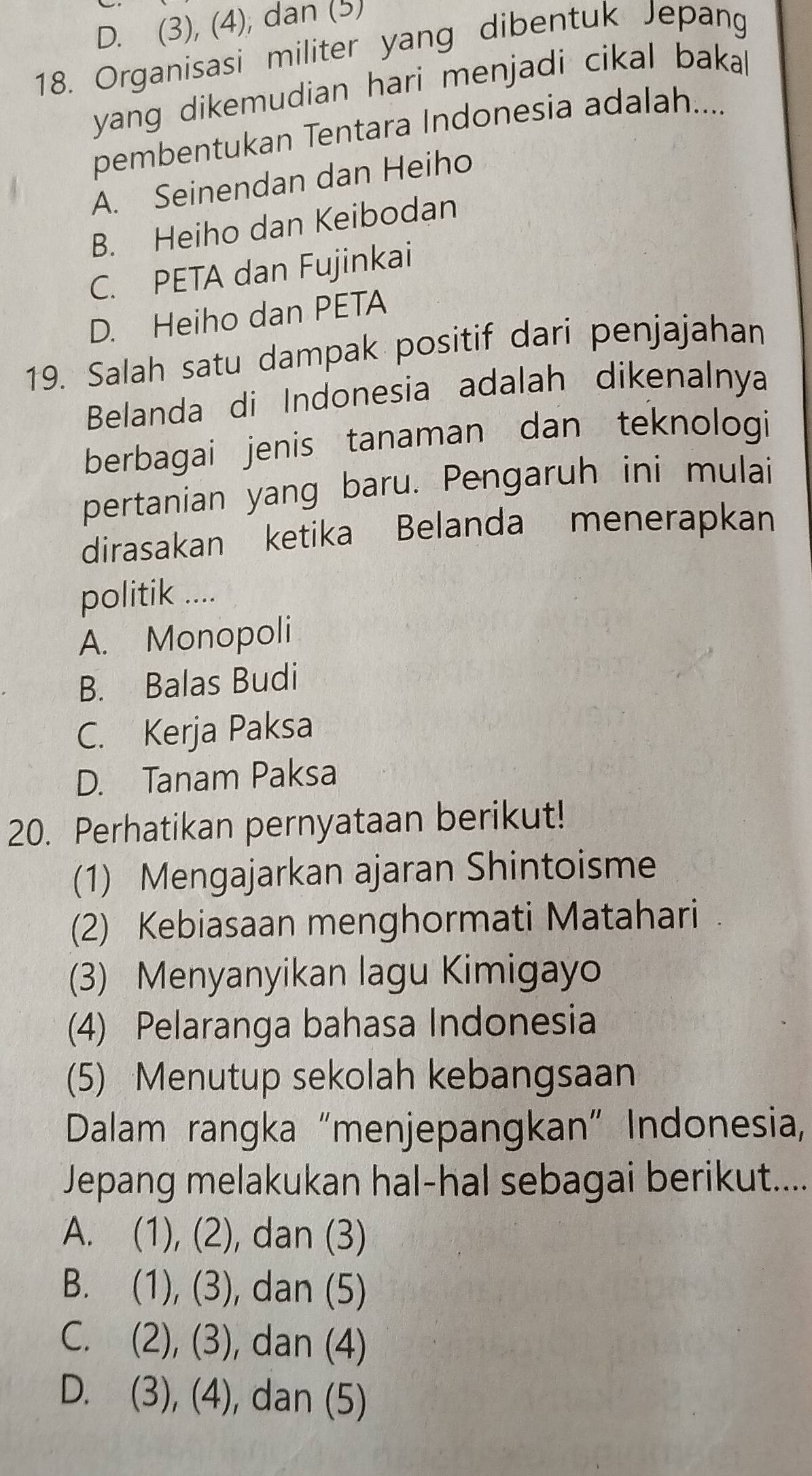 D. (3), (4), dan (5)
18. Organisasi militer yang dibentuk Jepang
yang dikemudian hari menjadi cikal bakal
pembentukan Tentara Indonesia adalah....
A. Seinendan dan Heiho
B. Heiho dan Keibodan
C. PETA dan Fujinkai
D. Heiho dan PETA
19. Salah satu dampak positif dari penjajahan
Belanda di Indonesia adalah dikenalnya
berbagai jenis tanaman dan teknologi
pertanian yang baru. Pengaruh ini mulai
dirasakan ketika Belanda menerapkan
politik ....
A. Monopoli
B. Balas Budi
C. Kerja Paksa
D. Tanam Paksa
20. Perhatikan pernyataan berikut!
(1) Mengajarkan ajaran Shintoisme
(2) Kebiasaan menghormati Matahari
(3) Menyanyikan lagu Kimigayo
(4) Pelaranga bahasa Indonesia
(5) Menutup sekolah kebangsaan
Dalam rangka “menjepangkan" Indonesia,
Jepang melakukan hal-hal sebagai berikut....
A. (1),(2) , dan (3)
B. (1),(3) , dan (5)
C. (2),(3) , dan (4)
D. (3),(4) , dan (5)