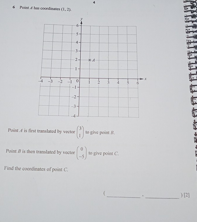 4
6 Point A has coordinates (1,2).
Point A is first translated by vector beginpmatrix 3 1endpmatrix to give point B.
Point B is then translated by vector beginpmatrix 0 -5endpmatrix to give point C.
Find the coordinates of point C.
(
_, _) [2]