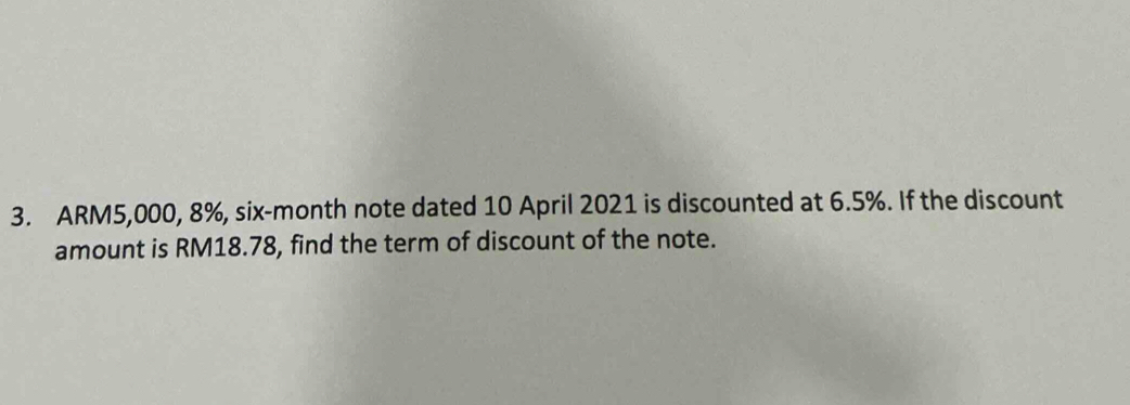 ARM5,000, 8%, six-month note dated 10 April 2021 is discounted at 6.5%. If the discount 
amount is RM18.78, find the term of discount of the note.