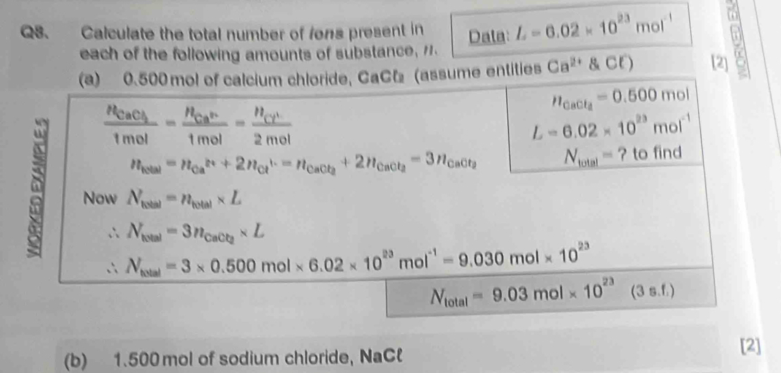 Calculate the total number of fons present in Dala: L=6.02* 10^(23)mol^(-1)

each of the following amounts of substance, 7 
(a) 0.500 mol of calcium chloride, CaCl (assume entities Ca^(2+) ClCl^-)
[2]
n_CaCl_4=0.500mol
frac n_CaCl_21mol=frac n_Ca^n1mol=frac n_Cl^(-1)2mol
L=6.02* 10^(23)mol^(-1)
N_total=
n_telal=n_Ca^(2+)+2n_Cl^-=n_CaCl_2+2n_CaCl_2=3n_CaCl_2 ? to find 
Now N_total=n_total* L
∴ N_total=3n_CaCl_2* L
∴ V_(vel=3)=3* 0.500mol* 6.02* 10^(23)mol^(-1)=9.030mol* 10^(23)
N_total=9.03mol* 10^(23) (3 s.f.)
(b) 1.500 mol of sodium chloride, NaCl 
[2]