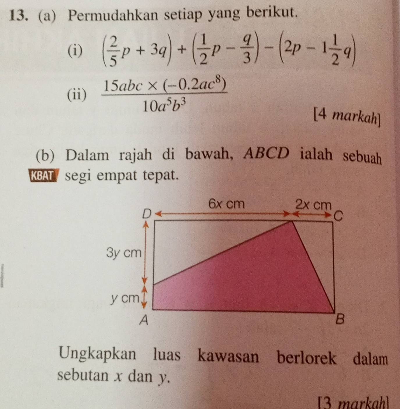 Permudahkan setiap yang berikut. 
(i) ( 2/5 p+3q)+( 1/2 p- q/3 )-(2p-1 1/2 q)
(ii)  (15abc* (-0.2ac^8))/10a^5b^3 
[4 markah] 
(b) Dalam rajah di bawah, ABCD ialah sebuah 
KBAT segi empat tepat. 
Ungkapkan luas kawasan berlorek dalam 
sebutan x dan y. 
[3 markah]