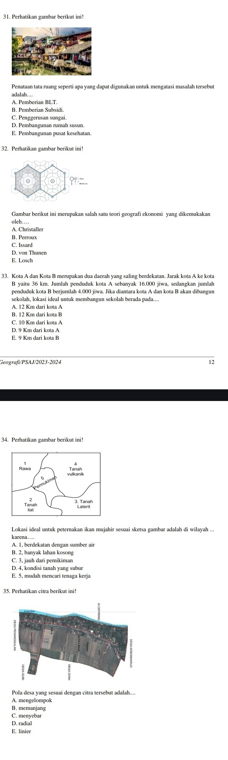 Perhatikan gambar berikut ini!
Penataan tata ruang seperti apa yang dapat digunakan untuk mengatasi masalah tersebut
adalah...
A. Pemberian BLT.
B. Pemberian Subsidi.
C. Penggerusan sungai.
D. Pembangunan rumah susun.
E. Pembangunan pusat kesehatan.
32. Perhatikan gambar berikut ini!
oleh…
A. Christaller
B. Perroux
C. Issard
D. von Thunen
E. Losch
33. Kota A dan Kota B merupakan dua daerah yang saling berdekatan. Jarak kota A ke kota
B yaitu 36 km. Jumlah penduduk kota A sebanyak 16.000 jiwa, sedangkan jumlah
penduduk kota B berjumlah 4.000 jiwa. Jika diantara kota A dan kota B akan dibangur
sekolah, lokasi ideal untuk membangun sekolah berada pada....
A. 12 Km dari kota A
C. 10 Km dari kota A
D. 9 Km dari kota A
E. 9 Km dari kota B
Geografi/PSAJ/2023-2024
Lokasi ideal untuk peternakan ikan mujahir sesuai sketsa gambar adalah di wilayah ...
karena…
A. 1, berdekatan dengan sumber air
B. 2, banyak lahan kosong
C. 3, jauh dari pemikiman
D. 4, kondisi tanah yang subur
E. 5, mudah mencari tenaga kerja
Pola desa yang sesuai dengan citra tersebut adalah...
A. mengelompok
B. memanjang
C. menyebar
D. radial
E. linier