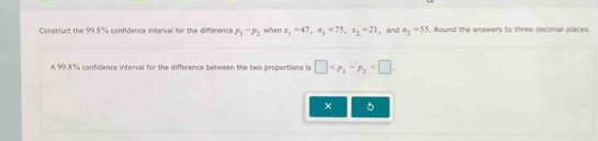 Construct the 99.8% confidence interval for the difference P_1-P_2 when x_1=47, n_1=75, x_2=21 , and m_2=55. Round the answers to three decimal places 
A 99.8% confidence interval for the difference between the two proportions is □ . 
×