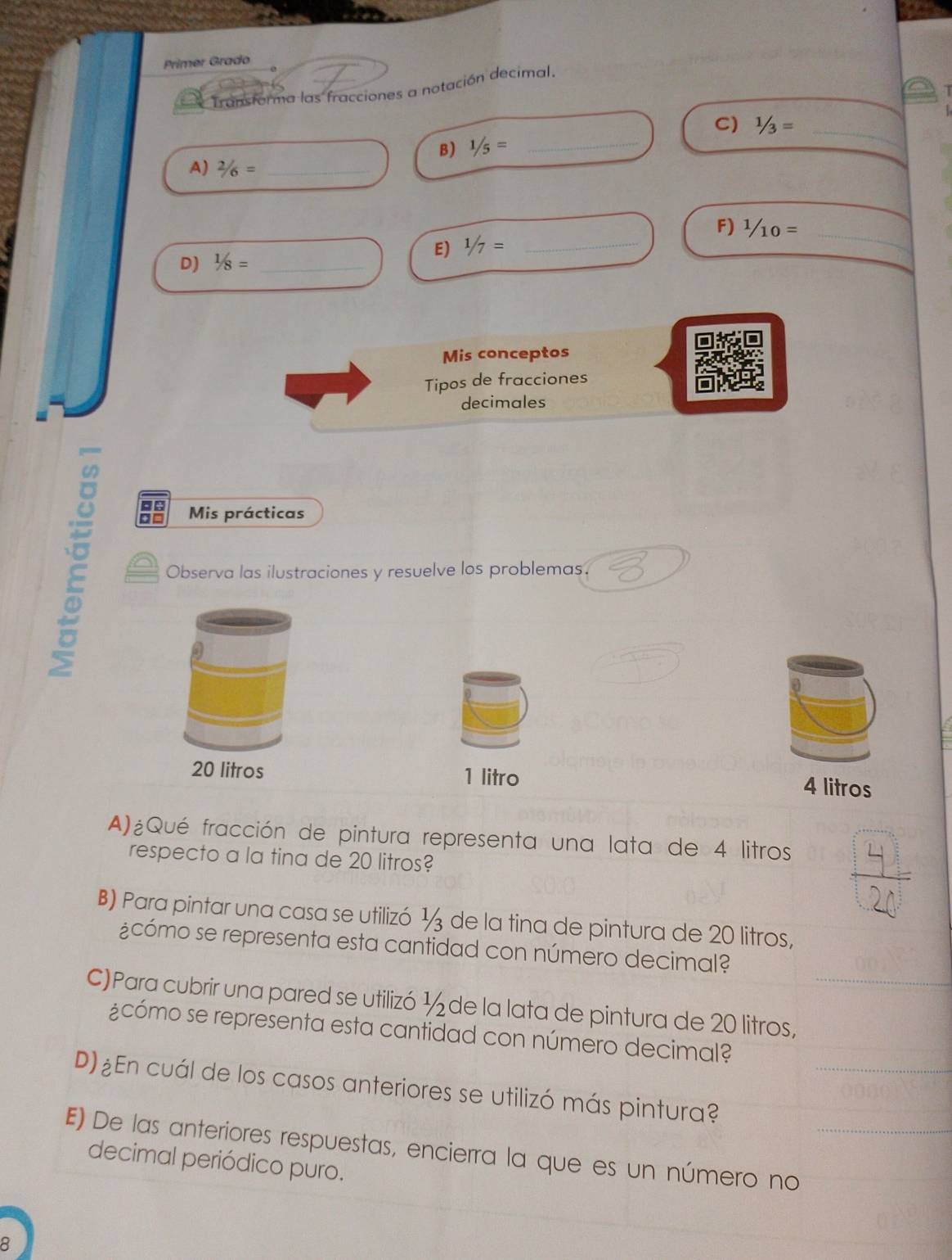 Primer Grado 
Transforma las fracciones a notación decimal 
T 
C) 1/3= _ 
B) 1/5= _ 
A) 2/6= _ 
_ 
E) 1/7= _F) ^1/_ _ 
D) 1/8= _ 
Mis conceptos 
Tipos de fracciones 
decimales 
+ = Mis prácticas 

Observa las ilustraciones y resuelve los problemas.
20 litros 1 litro
4 litros
A)¿Qué fracción de pintura representa una lata de 4 litros
respecto a la tina de 20 litros? 
B) Para pintar una casa se utilizó ½ de la tina de pintura de 20 litros, 
¿cómo se representa esta cantidad con número decimal? 
C)Para cubrir una pared se utilizó ½ de la lata de pintura de 20 litros,_ 
¿cómo se representa esta cantidad con número decimal? 
D) ¿En cuál de los casos anteriores se utilizó más pintura?_ 
E) De las anteriores respuestas, encierra la que es un número no_ 
decimal periódico puro. 
8