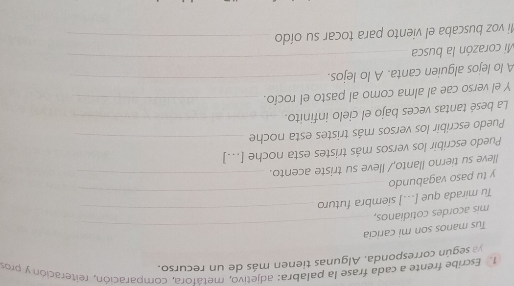 Escribe frente a cada frase la palabra: adjetivo, metáfora, comparación, reiteración y pros 
ya según corresponda. Algunas tienen más de un recurso. 
Tus manos son mi caricia 
mis acordes cotidianos,_ 
Tu mirada que [...] siembra futuro 
y tu paso vagabundo 
_ 
lleve su tierno llanto,/ lleve su triste acento._ 
Puedo escribir los versos más tristes esta noche [...] 
Puedo escribir los versos más tristes esta noche_ 
La besé tantas veces bajo el cielo infinito._ 
Y el verso cae al alma como al pasto el rocío._ 
_ 
A lo lejos alguien canta. A lo lejos._ 
Mi corazón la busca 
Mi voz buscaba el viento para tocar su oído_