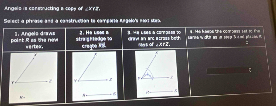 Angelo is constructing a copy of ∠ XYZ. 
Select a phrase and a construction to complete Angelo's next step.
1. Angelo draws 2. He uses a 3. He uses a compass to 4. He keeps the compass set to the
point R as the new straightedge to draw an arc across both same width as in step 3 and places it
vertex. create vector S. rays of ∠ XYZ.
x
x
Y z Y z
R 。
R S R s