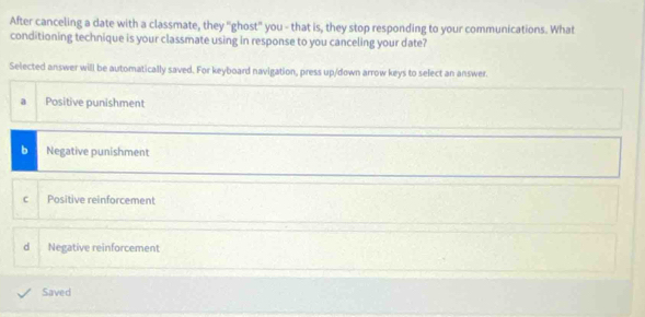 After canceling a date with a classmate, they "ghost" you - that is, they stop responding to your communications. What
conditioning technique is your classmate using in response to you canceling your date?
Selected answer will be automatically saved. For keyboard navigation, press up/down arrow keys to select an answer.
a Positive punishment
b Negative punishment
c Positive reinforcement
d Negative reinforcement
Saved