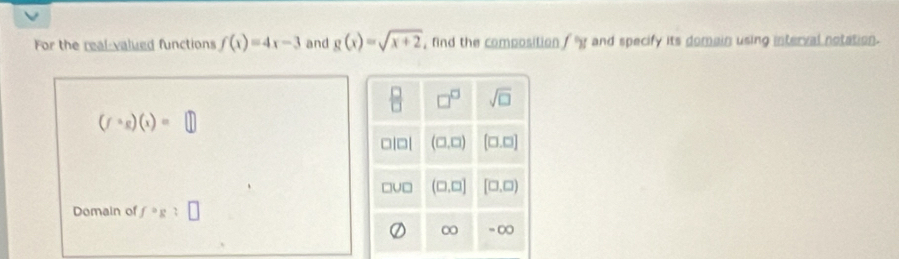 For the real-valued functions f(x)=4x-3 and g(x)=sqrt(x+2) , fnd the composition , g and specify its domain using interval notation.
(fcirc g)(x)=□
Domain of f°g:□