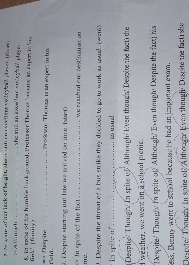 In spite of her lack of height, she is still an excellent volleyball player. (short)
=> Although _she still an excellent volleyball player.
8. In spite of his humble background, Professor Thomas became an expert in his
field. (family)
=> Despite _Professor Thomas is an expert in his
field.
9. Despite starting out late we arrived on time. (start)
> In spite of the fact _we reached our destination on
me.
0. Despite the threat of a bus strike they decided to go to work as usual. (went)
In spite of_ as usual.
(Despite/ Though/ In spite of/ Although/ Even though/ Despite the fact) the
d weather, we went on a school picnic.
Despite/ Though/ In spite of/ Although/ Even though/ Despite the fact) his
ess, Benny went to school because he had an important exam.
Despite/ Though/ In spite of/Although/ Even though/ Despite the fact) she