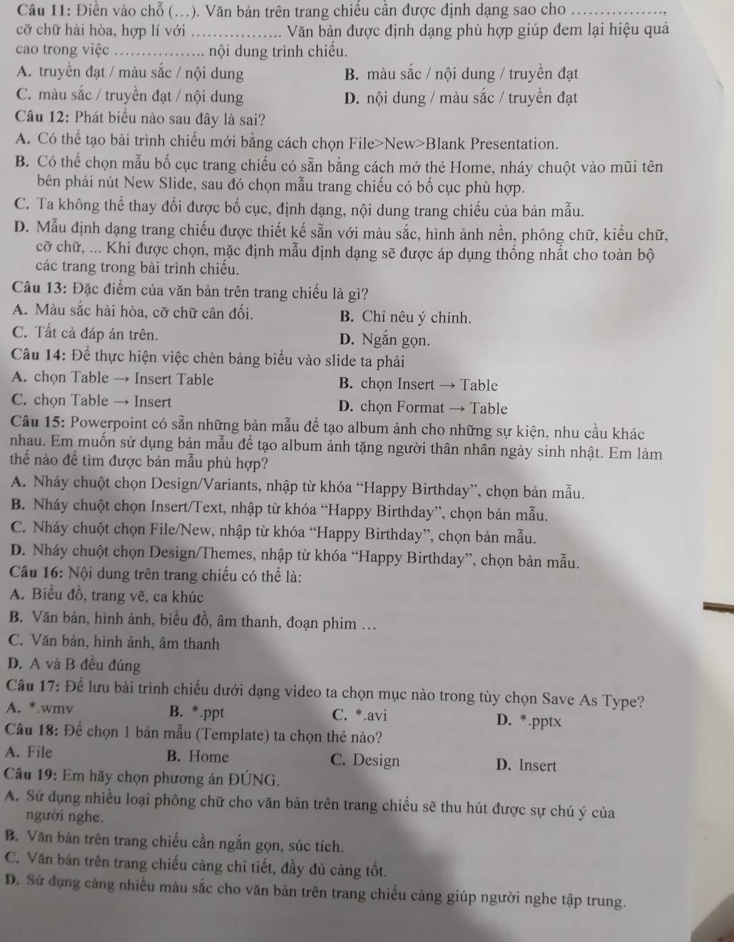 Điền vào chỗ (. (.). Văn bản trên trang chiều cân được định dạng sao cho_
cỡ chữ hài hòa, hợp lí với _Văn bản được định dạng phù hợp giúp đem lại hiệu quả
cao trong việc_ nội dung trình chiếu.
A. truyền đạt / màu sắc / nội dung B. màu sắc / nội dung / truyền đạt
C. màu sắc / truyền đạt / nội dung D. nội dung / màu sắc / truyền đạt
Câu 12: Phát biểu nào sau đây là sai?
A. Có thể tạo bài trình chiếu mới bằng cách chọn File>New>Blank Presentation.
B. Có thể chọn mẫu bố cục trang chiếu có sẵn bằng cách mở thẻ Home, nháy chuột vào mũi tên
bên phải nút New Slide, sau đó chọn mẫu trang chiếu có bố cục phù hợp.
C. Ta không thể thay đổi được bố cục, định dạng, nội dung trang chiếu của bản mẫu.
D. Mẫu định dạng trang chiếu được thiết kế sẵn với màu sắc, hình ảnh nền, phông chữ, kiểu chữ,
cỡ chữ, ... Khi được chọn, mặc định mẫu định dạng sẽ được áp dụng thống nhất cho toàn bộ
các trang trong bài trình chiếu.
Câu 13: Đặc điểm của văn bản trên trang chiếu là gì?
A. Màu sắc hài hòa, cỡ chữ cân đối. B. Chỉ nêu ý chính.
C. Tất cả đáp án trên. D. Ngắn gọn.
Câu 14: Để thực hiện việc chèn bảng biểu vào slide ta phải
A. chọn Table → Insert Table B. chọn Insert → Table
C. chọn Table → Insert D. chọn Format → Table
Câu 15: Powerpoint có sẵn những bản mẫu để tạo album ảnh cho những sự kiện, nhu cầu khác
nhau. Em muốn sử dụng bản mẫu để tạo album ảnh tặng người thân nhân ngày sinh nhật. Em làm
thể nào để tìm được bản mẫu phù hợp?
A. Nháy chuột chọn Design/Variants, nhập từ khóa “Happy Birthday”, chọn bản mẫu.
B. Nháy chuột chọn Insert/Text, nhập từ khóa “Happy Birthday”, chọn bản mẫu.
C. Nháy chuột chọn File/New, nhập từ khóa “Happy Birthday”, chọn bản mẫu.
D. Nháy chuột chọn Design/Themes, nhập từ khóa “Happy Birthday”, chọn bản mẫu.
Câu 16: Nội dung trên trang chiếu có thể là:
A. Biểu đồ, trang vẽ, ca khúc
B. Văn bản, hình ảnh, biểu đồ, âm thanh, đoạn phim .
C. Văn bản, hình ảnh, âm thanh
D. A và B đều đúng
Câu 17: Để lưu bài trình chiếu dưới dạng video ta chọn mục nào trong tùy chọn Save As Type?
A. *.wmv B. *.ppt C. *.avi D. *.pptx
Cầu 18: Để chọn 1 bản mẫu (Template) ta chọn thẻ nào?
A. File B. Home C. Design D. Insert
Cầu 19: Em hãy chọn phương án ĐÚNG.
A. Sử dụng nhiều loại phông chữ cho văn bản trên trang chiếu sẽ thu hút được sự chú ý của
người nghe.
B. Văn bản trên trang chiếu cần ngắn gọn, súc tích.
C. Văn bản trên trang chiếu càng chi tiết, đầy đủ càng tốt.
D. Sử dụng cảng nhiều màu sắc cho văn bản trên trang chiếu càng giúp người nghe tập trung.