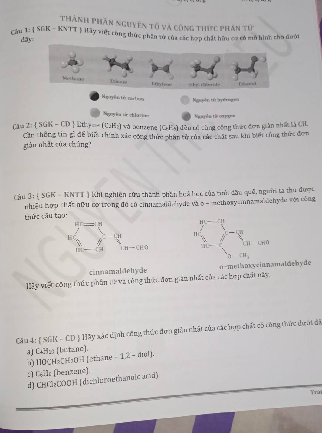 ThàNH pHần nguyên tố và công thức phân tử
Câu 1:  SGK - KNTT  Hãy viết công thức phân tử của các hợp chất hữu cơ có mô hình cho dưới
đây:
Nguyên tử carbon
Nguyên tử hydrogen
Nguyên tử chlorine
Nguyên tử oxygen
Câu 2:  SGK - CD  Ethyne (C₂H₂) và benzene (C₆H₆) đều có cùng công thức đơn giản nhất là CH.
Cần thông tin gì để biết chính xác công thức phân tử của các chất sau khi biết công thức đơn
giản nhất của chúng?
Câu 3:  SGK - KNTT  Khi nghiên cứu thành phần hoá học của tinh dầu quế, người ta thu được
nhiều hợp chất hữu cơ trong đó có cinnamaldehyde và o - methoxycinnamaldehyde với công
thức cấu t
cinnamaldehyde o-methoxycinnamaldehyde
Hãy viết công thức phân tử và công thức đơn giản nhất của các hợp chất này.
Câu 4:  SGK - CD  Hãy xác định công thức đơn giản nhất của các hợp chất có công thức dưới đã
a) C4H10 (butane).
b) HOCH₂CH₂OH (ethane - 1,2 - diol).
c) C₆H₆ (benzene).
d) CHCl₂COOH (dichloroethanoic acid).
Traı