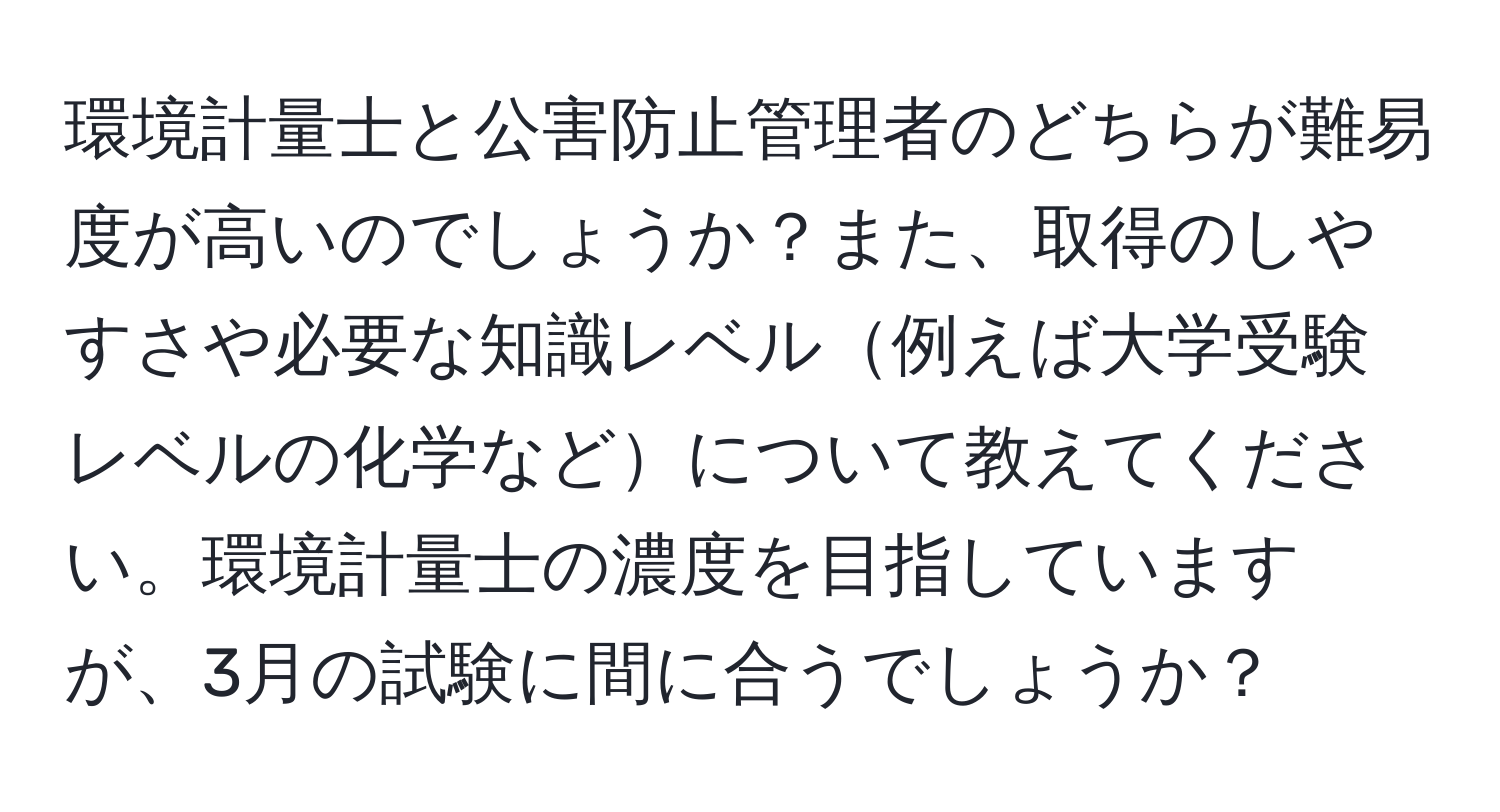 環境計量士と公害防止管理者のどちらが難易度が高いのでしょうか？また、取得のしやすさや必要な知識レベル例えば大学受験レベルの化学などについて教えてください。環境計量士の濃度を目指していますが、3月の試験に間に合うでしょうか？