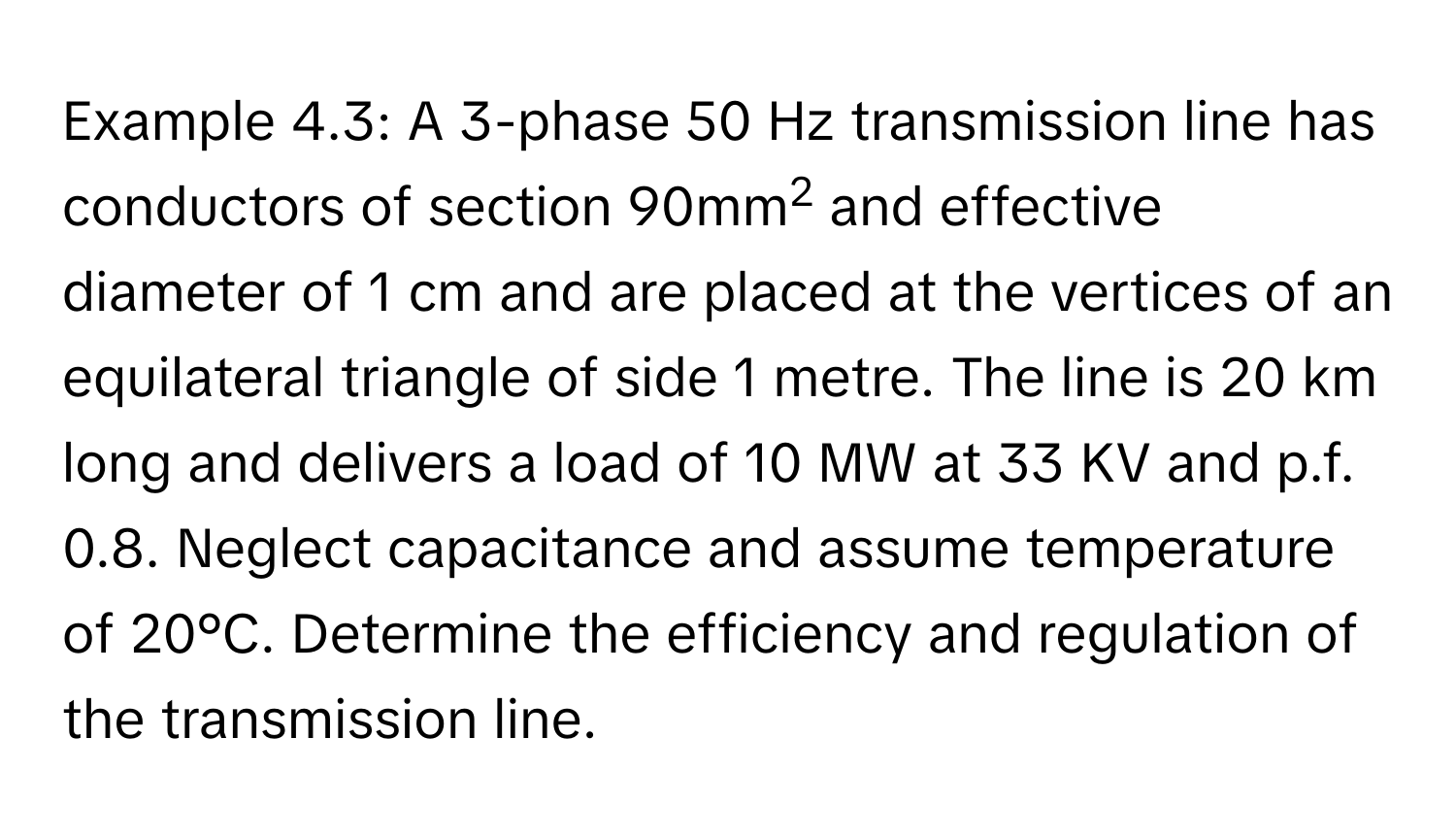 Example 4.3: A 3-phase 50 Hz transmission line has conductors of section 90mm2 and effective diameter of 1 cm and are placed at the vertices of an equilateral triangle of side 1 metre. The line is 20 km long and delivers a load of 10 MW at 33 KV and p.f. 0.8. Neglect capacitance and assume temperature of 20°C. Determine the efficiency and regulation of the transmission line.