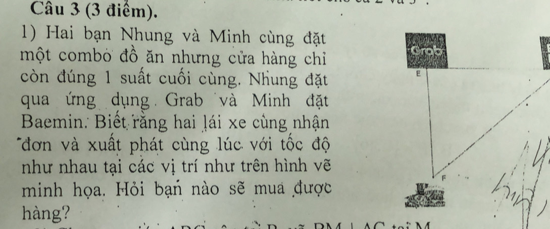 Hai bạn Nhung và Minh cùng đặt 
một combỏ đồ ăn nhưng cửa hàng chỉ 
còn đúng 1 suất cuối cùng. Nhung đặt 
qua ứng dụng Grab và Minh đặt 
Baemin: Biết rằng hai lái xe cùng nhận 
đơn v à xuất phát cùng lúc với tốc độ 
như nhau tại các vị trí như trên hình vẽ 
minh họa. Hỏi bạn nào sẽ mua được 
àng