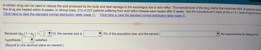 A certain drug can be used to reduce the acid produced by the body and heal damage to the esophagus due to acid reflux. The manufacturer of the drug claims that more than 89% of patients taki 1 level of significanc 
the drug are healed within 8 weeks. In clinical trials, 212 of 237 patients suffering from acid reflux disease were healed after 8 weeks. Test the manufacturer's claim at the alpha =0. 
Click here to view the standard normal distribution table (page 1), Click here to view the standard normal distribution table (page 2). 
Because np_0(1-p_0)=□ □ 10 , the sample size is □ 5% of the population size, and the sample □ the requirements for testing the 
hypothesis satisfied. 
(Round to one decimal place as needed.)