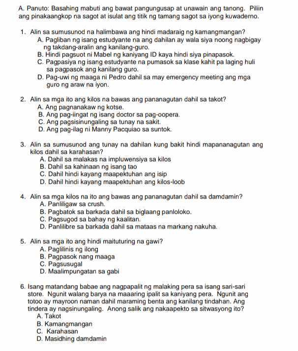 Panuto: Basahing mabuti ang bawat pangungusap at unawain ang tanong. Piliin
ang pinakaangkop na sagot at isulat ang titik ng tamang sagot sa iyong kuwaderno.
1. Alin sa sumusunod na halimbawa ang hindi madaraig ng kamangmangan?
A. Pagliban ng isang estudyante na ang dahilan ay wala siya noong nagbigay
ng takdang-aralin ang kanilang-guro
B. Hindi pagsuot ni Mabel ng kaniyang ID kaya hindi siya pinapasok.
C. Pagpasiya ng isang estudyante na pumasok sa klase kahit pa laging huli
sa pagpasok ang kanilang guro.
D. Pag-uwi ng maaga ni Pedro dahil sa may emergency meeting ang mga
guro ng araw na iyon.
2. Alin sa mga ito ang kilos na bawas ang pananagutan dahil sa takot?
A. Ang pagnanakaw ng kotse.
B. Ang pag-iingat ng isang doctor sa pag-oopera.
C. Ang pagsisinungaling sa tunay na sakit.
D. Ang pag-ilag ni Manny Pacquiao sa suntok.
3. Alin sa sumusunod ang tunay na dahilan kung bakit hindi mapananagutan ang
kilos dahil sa karahasan?
A. Dahil sa malakas na impluwensiya sa kilos
B. Dahil sa kahinaan ng isang tao
C. Dahil hindi kayang maapektuhan ang isip
D. Dahil hindi kayang maapektuhan ang kilos-loob
4. Alin sa mga kilos na ito ang bawas ang pananagutan dahil sa damdamin?
A. Panliligaw sa crush.
B. Pagbatok sa barkada dahil sa biglaang panloloko.
C. Pagsugod sa bahay ng kaalitan.
D. Panlilibre sa barkada dahil sa mataas na markang nakuha.
5. Alin sa mga ito ang hindi maituturing na gawi?
A. Paglilinis ng ilong
B. Pagpasok nang maaga
C. Pagsusugal
D. Maalimpungatan sa gabi
6. Isang matandang babae ang nagpapalit ng malaking pera sa isang sari-sari
store. Ngunit walang barya na maaaring ipalit sa kaniyang pera. Ngunit ang
totoo ay mayroon naman dahil maraming benta ang kanilang tindahan. Ang
tindera ay nagsinungaling. Anong salik ang nakaapekto sa sitwasyong ito?
A. Takot
B. Kamangmangan
C. Karahasan
D. Masidhing damdamin