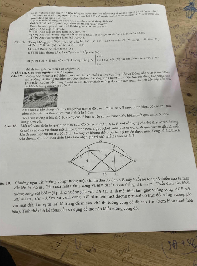 trả lời "không quan tâm." Dữ liệu thống kê trước đây cho thầy trong số những người trà lời "quan tâm'
quyết định sử dụng dịch vụ 75% thực sự sẽ sử dụng dịch vụ này, trong khi 35% số người trà lời "không quan 68m° cuối cùng vǎn
Gọi A là biển cổ ''Người được khảo sát thực sự sử dụng dịch vự''
Gọi B là biển cổ ''Người được khảo sát trà lời "quan tâm°F_1
a,[NBị Xác suất P  Dựa vào các thống tin trên, trà lời đúng/sai cho các câu sau:
(B)=0.6
b|THị Xác suất có điều kiên P(A|B)=0,75.
c.[TH] Xác suất để một người bắt kỹ được khảo sát sẽ thực sự sử dụng địch vụ là 0,565.
d.[VD] Xác suất có điều kiên P(BIA)=0.8
Câu 16: Trong không gian Oxyz , cho mặt cầu (S):x^2+y^2+z^2-2x+4y-6z+9=0 và điễm M(1;2;-1)
a) |NB| | Mặt cầu (S) có tâm là A(1;-2;3).
b) [TH] Điểm M nằm trong (S)
e) [TH] Mặt phẳng (P):2x+2y-z=0 tiếp xúc (S).
d)[VD] Gọi / là tâm của (S). Đường thắng △ :beginarrayl x=1 y=1+2t z=3endarray. cất (S) tại hai điểm cùng với / tạo
thành tam giác có diện tích lớn hơn 3 .
PHẢN III. Câu trắc nghiệm trả lời ngắn.
Cầu 17: Ruộng bậc thang là một hình thức canh tác có nhiều ở khu vực Tây Bắc và Đông Bắc Việt Nam. Hình
ảnh ruộng bậc thang thể hiện nét đẹp văn hoá, là công trình nghệ thuật độc đảo của đồng bảo vùng cao
phía Bắc. Ruộng bậc thang ở một số nơi đã trở thành những địa chi tham quan du lịch đây hấp dẫn của
u khách trong nước và quốc tế.
Một ruộng bậc thang có thừa thấp nhất nằm ở độ cao 1250m so với mực nước biển, độ chênh lệch
giữa thửa trên và thừa dưới trung bình là 1,2m .
Hỏi thửa ruộng ở bậc thứ 10 có độ cao là bao nhiêu so với mục nước biển?(Kết quả làm tròn đến
hàng đơn vị).
Câu 18: Một trò chơi điện tử quy định như sau: Có 6 trụ A, B,C, D, E, F với số lượng các thử thách trên đường
đi giữa các cặp trụ được mô tả trong hình bên. Người chơi xuất phát từ trụ A, đi qua các trụ đến D, mỗi
khi đi qua một trụ thỉ trụ đó sẽ bị phá hủy và không thể quay trở lại trụ đó được nữa. Tông số thử thách
của đường đi thoả mãn điều kiện trên nhận giá trị nhỏ nhất là bao nhiêu?
ầu 19: Chướng ngại vật “tường cong” trong một sân thi đấu X-Game là một khối bê tông có chiều cao từ mặt
đất lên là 3,5m . Giao của mặt tường cong và mặt đất là đoạn thăng AB=2m. Thiết diện của khối
tường cong cắt bởi mặt phẳng vuông góc với AB tại A là một hình tam giác vuông cong ACE với
AC=4m,CE=3,5m và cạnh cong AE nằm trên một đường parabol có trục đổi xứng vuông góc
với mặt đất. Tại vị trí M là trung điểm của AC thì tường cong có độ cao 1m (xem hình minh họa
bên). Tính thể tích bê tông cần sử dụng để tạo nên khối tường cong đó.