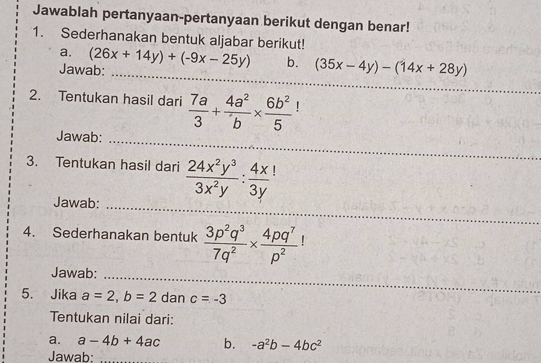 Jawablah pertanyaan-pertanyaan berikut dengan benar! 
1. Sederhanakan bentuk aljabar berikut! 
_ 
a. (26x+14y)+(-9x-25y) b. (35x-4y)-(14x+28y)
Jawab: 
_ 
2. Tentukan hasil dari  7a/3 + 4a^2/b *  6b^2/5  L 
Jawab: 
_ 
3. Tentukan hasil dari  24x^2y^3/3x^2y : 4x/3y 
_ 
Jawab:_ 
_ 
4. Sederhanakan bentuk  3p^2q^3/7q^2 *  4pq^7/p^2  | 
Jawab:_ 
5. Jika a=2, b=2 dan c=-3
_ 
Tentukan nilai dari: 
a. a-4b+4ac b. -a^2b-4bc^2
Jawab: