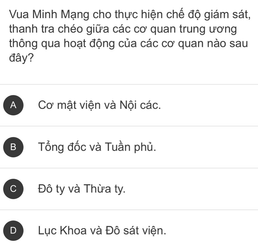 Vua Minh Mạng cho thực hiện chế độ giám sát,
thanh tra chéo giữa các cơ quan trung ương
thông qua hoạt động của các cơ quan nào sau
đây?
A Cơ mật viện và Nội các.
B Tổng đốc và Tuần phủ.
C Đô ty và Thừa ty.
D Lục Khoa và Đô sát viện.